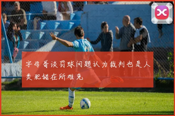 字母哥谈罚球问题认为裁判也是人类犯错在所难免