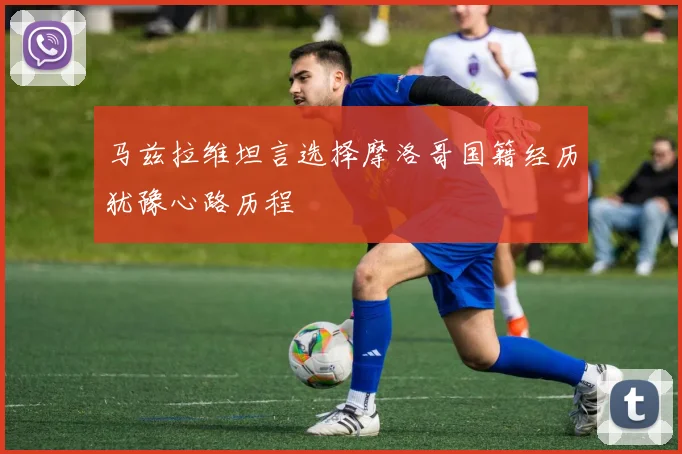 马兹拉维坦言选择摩洛哥国籍经历犹豫心路历程
