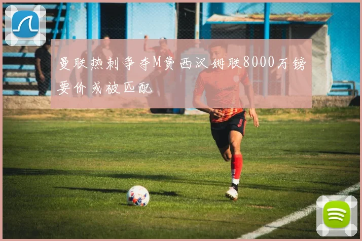 曼联热刺争夺M费西汉姆联8000万镑要价或被匹配