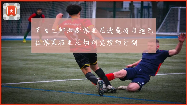 罗马主帅加斯佩里尼透露将与迪巴拉佩莱格里尼切利克续约计划