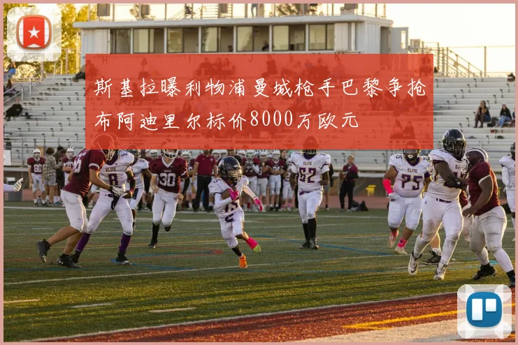 斯基拉曝利物浦曼城枪手巴黎争抢布阿迪里尔标价8000万欧元