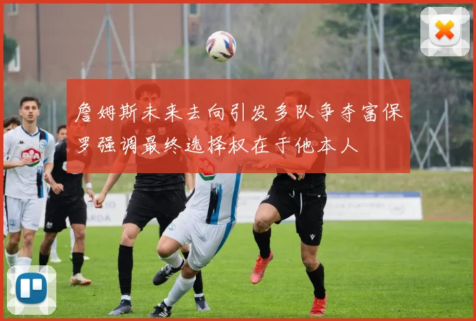 詹姆斯未来去向引发多队争夺富保罗强调最终选择权在于他本人
