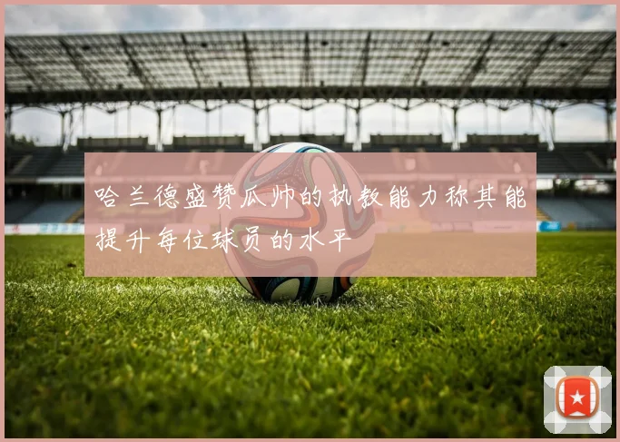 哈兰德盛赞瓜帅的执教能力称其能提升每位球员的水平