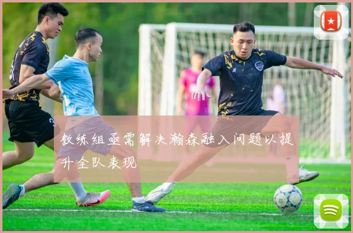 教练组亟需解决瀚森融入问题以提升全队表现