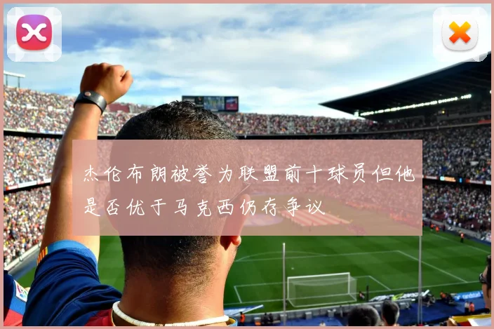 杰伦布朗被誉为联盟前十球员但他是否优于马克西仍存争议