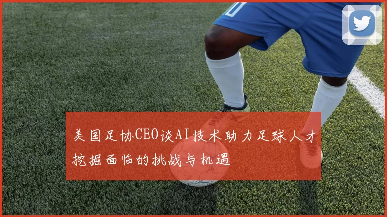 美国足协CEO谈AI技术助力足球人才挖掘面临的挑战与机遇