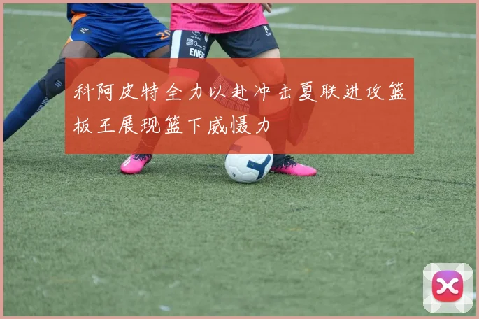 科阿皮特全力以赴冲击夏联进攻篮板王展现篮下威慑力