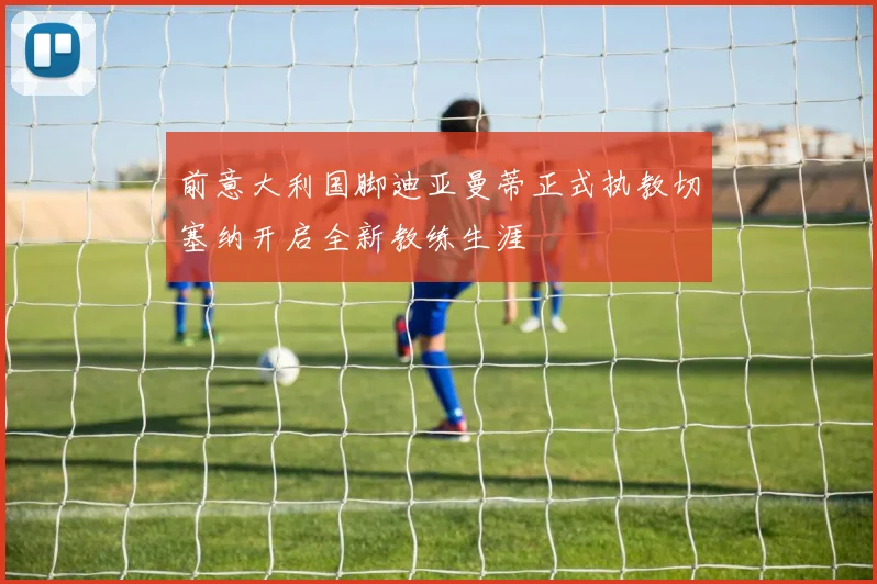 前意大利国脚迪亚曼蒂正式执教切塞纳开启全新教练生涯