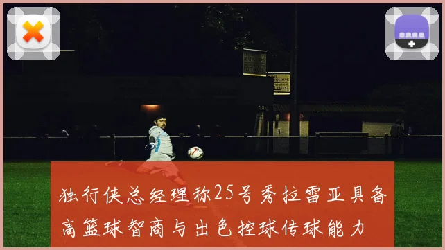 独行侠总经理称25号秀拉雷亚具备高篮球智商与出色控球传球能力