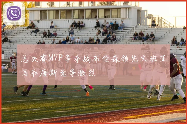 总决赛MVP争夺战布伦森领先文班亚马和唐斯竞争激烈